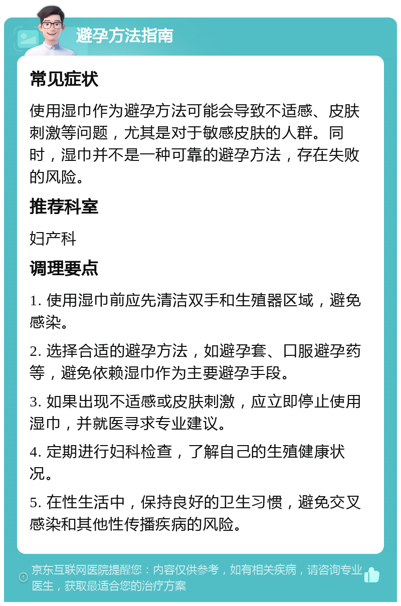 避孕方法指南 常见症状 使用湿巾作为避孕方法可能会导致不适感、皮肤刺激等问题，尤其是对于敏感皮肤的人群。同时，湿巾并不是一种可靠的避孕方法，存在失败的风险。 推荐科室 妇产科 调理要点 1. 使用湿巾前应先清洁双手和生殖器区域，避免感染。 2. 选择合适的避孕方法，如避孕套、口服避孕药等，避免依赖湿巾作为主要避孕手段。 3. 如果出现不适感或皮肤刺激，应立即停止使用湿巾，并就医寻求专业建议。 4. 定期进行妇科检查，了解自己的生殖健康状况。 5. 在性生活中，保持良好的卫生习惯，避免交叉感染和其他性传播疾病的风险。