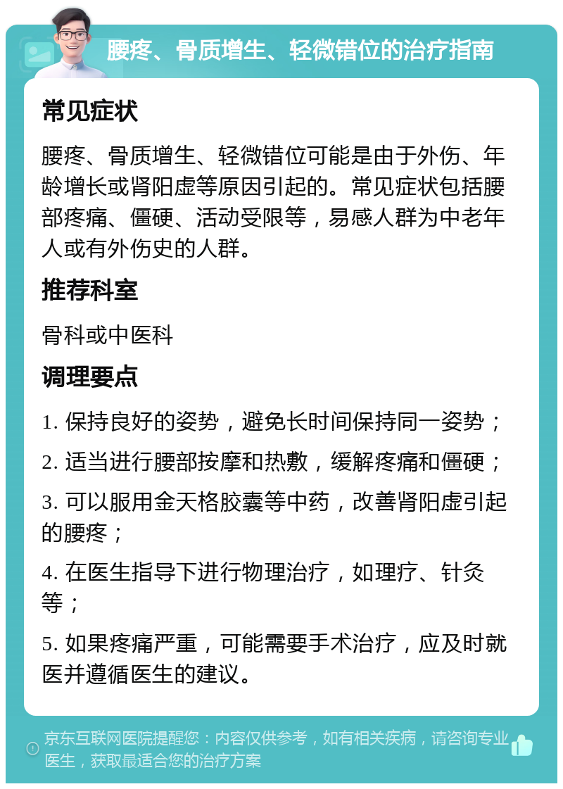 腰疼、骨质增生、轻微错位的治疗指南 常见症状 腰疼、骨质增生、轻微错位可能是由于外伤、年龄增长或肾阳虚等原因引起的。常见症状包括腰部疼痛、僵硬、活动受限等，易感人群为中老年人或有外伤史的人群。 推荐科室 骨科或中医科 调理要点 1. 保持良好的姿势，避免长时间保持同一姿势； 2. 适当进行腰部按摩和热敷，缓解疼痛和僵硬； 3. 可以服用金天格胶囊等中药，改善肾阳虚引起的腰疼； 4. 在医生指导下进行物理治疗，如理疗、针灸等； 5. 如果疼痛严重，可能需要手术治疗，应及时就医并遵循医生的建议。