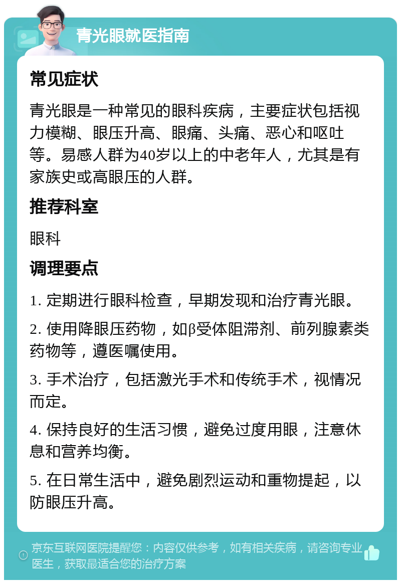 青光眼就医指南 常见症状 青光眼是一种常见的眼科疾病，主要症状包括视力模糊、眼压升高、眼痛、头痛、恶心和呕吐等。易感人群为40岁以上的中老年人，尤其是有家族史或高眼压的人群。 推荐科室 眼科 调理要点 1. 定期进行眼科检查，早期发现和治疗青光眼。 2. 使用降眼压药物，如β受体阻滞剂、前列腺素类药物等，遵医嘱使用。 3. 手术治疗，包括激光手术和传统手术，视情况而定。 4. 保持良好的生活习惯，避免过度用眼，注意休息和营养均衡。 5. 在日常生活中，避免剧烈运动和重物提起，以防眼压升高。