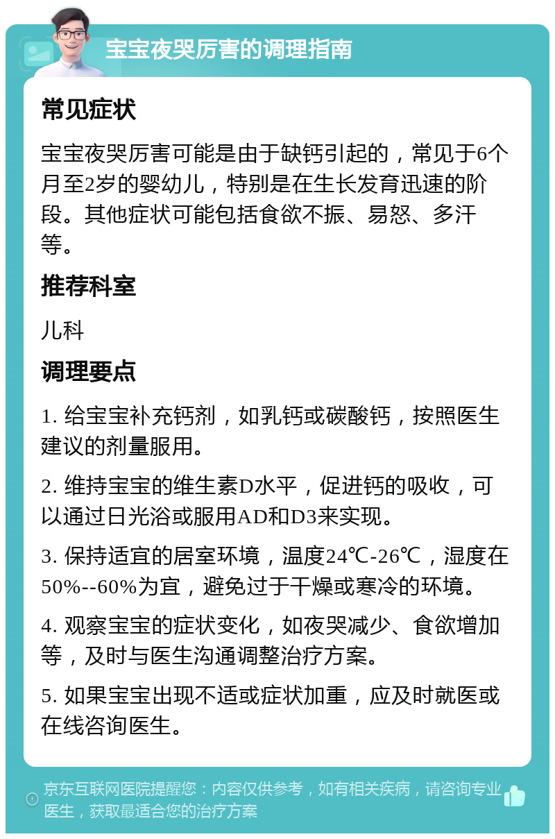 宝宝夜哭厉害的调理指南 常见症状 宝宝夜哭厉害可能是由于缺钙引起的，常见于6个月至2岁的婴幼儿，特别是在生长发育迅速的阶段。其他症状可能包括食欲不振、易怒、多汗等。 推荐科室 儿科 调理要点 1. 给宝宝补充钙剂，如乳钙或碳酸钙，按照医生建议的剂量服用。 2. 维持宝宝的维生素D水平，促进钙的吸收，可以通过日光浴或服用AD和D3来实现。 3. 保持适宜的居室环境，温度24℃-26℃，湿度在50%--60%为宜，避免过于干燥或寒冷的环境。 4. 观察宝宝的症状变化，如夜哭减少、食欲增加等，及时与医生沟通调整治疗方案。 5. 如果宝宝出现不适或症状加重，应及时就医或在线咨询医生。