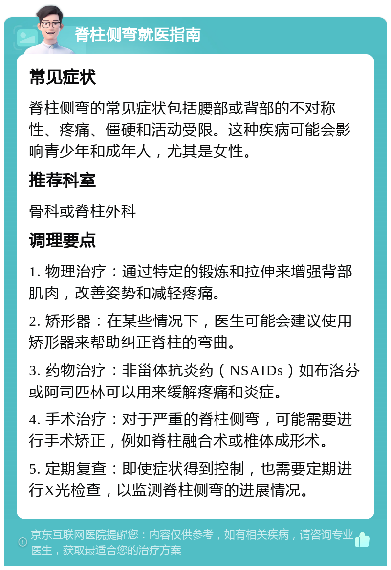 脊柱侧弯就医指南 常见症状 脊柱侧弯的常见症状包括腰部或背部的不对称性、疼痛、僵硬和活动受限。这种疾病可能会影响青少年和成年人，尤其是女性。 推荐科室 骨科或脊柱外科 调理要点 1. 物理治疗：通过特定的锻炼和拉伸来增强背部肌肉，改善姿势和减轻疼痛。 2. 矫形器：在某些情况下，医生可能会建议使用矫形器来帮助纠正脊柱的弯曲。 3. 药物治疗：非甾体抗炎药（NSAIDs）如布洛芬或阿司匹林可以用来缓解疼痛和炎症。 4. 手术治疗：对于严重的脊柱侧弯，可能需要进行手术矫正，例如脊柱融合术或椎体成形术。 5. 定期复查：即使症状得到控制，也需要定期进行X光检查，以监测脊柱侧弯的进展情况。