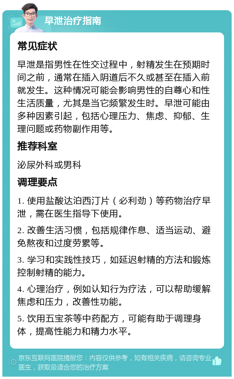 早泄治疗指南 常见症状 早泄是指男性在性交过程中，射精发生在预期时间之前，通常在插入阴道后不久或甚至在插入前就发生。这种情况可能会影响男性的自尊心和性生活质量，尤其是当它频繁发生时。早泄可能由多种因素引起，包括心理压力、焦虑、抑郁、生理问题或药物副作用等。 推荐科室 泌尿外科或男科 调理要点 1. 使用盐酸达泊西汀片（必利劲）等药物治疗早泄，需在医生指导下使用。 2. 改善生活习惯，包括规律作息、适当运动、避免熬夜和过度劳累等。 3. 学习和实践性技巧，如延迟射精的方法和锻炼控制射精的能力。 4. 心理治疗，例如认知行为疗法，可以帮助缓解焦虑和压力，改善性功能。 5. 饮用五宝茶等中药配方，可能有助于调理身体，提高性能力和精力水平。