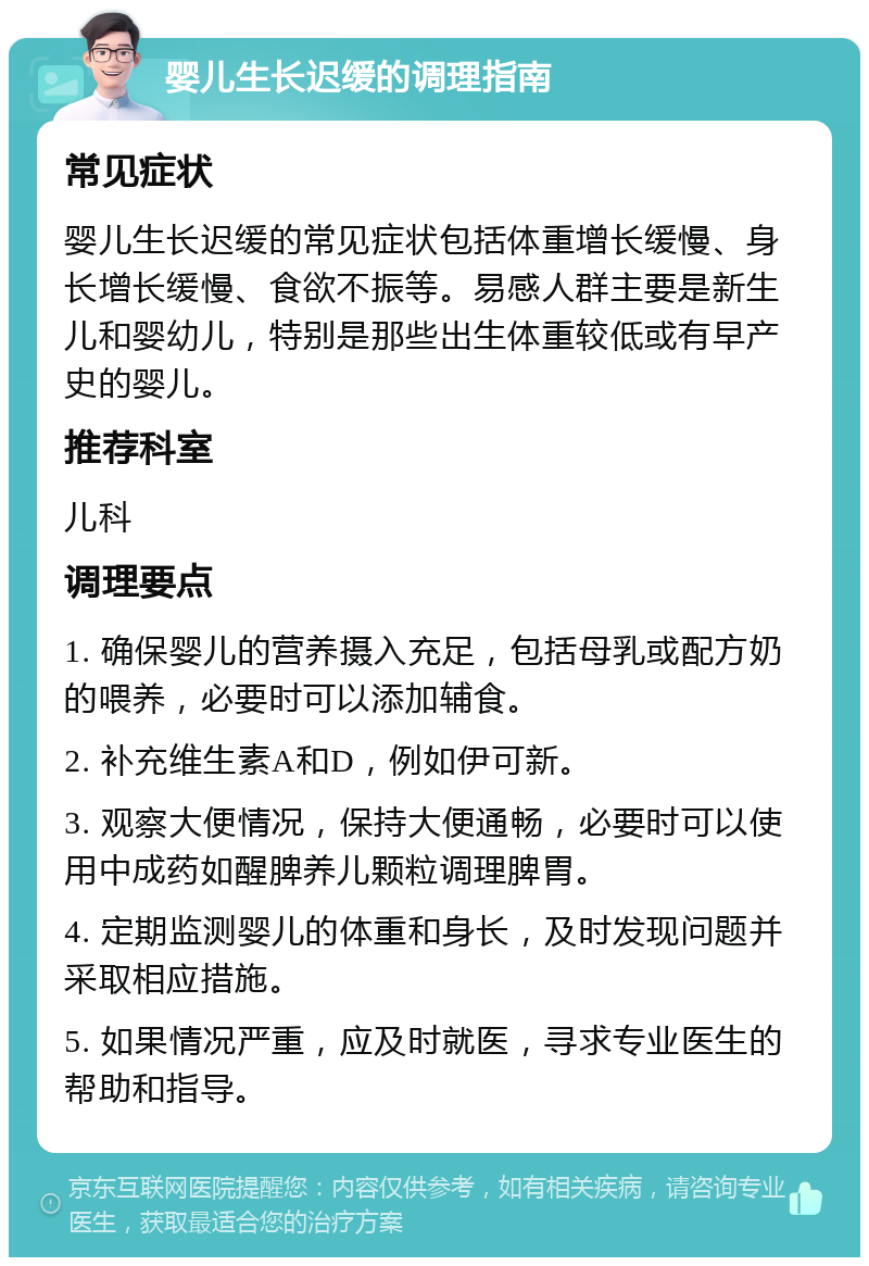 婴儿生长迟缓的调理指南 常见症状 婴儿生长迟缓的常见症状包括体重增长缓慢、身长增长缓慢、食欲不振等。易感人群主要是新生儿和婴幼儿，特别是那些出生体重较低或有早产史的婴儿。 推荐科室 儿科 调理要点 1. 确保婴儿的营养摄入充足，包括母乳或配方奶的喂养，必要时可以添加辅食。 2. 补充维生素A和D，例如伊可新。 3. 观察大便情况，保持大便通畅，必要时可以使用中成药如醒脾养儿颗粒调理脾胃。 4. 定期监测婴儿的体重和身长，及时发现问题并采取相应措施。 5. 如果情况严重，应及时就医，寻求专业医生的帮助和指导。