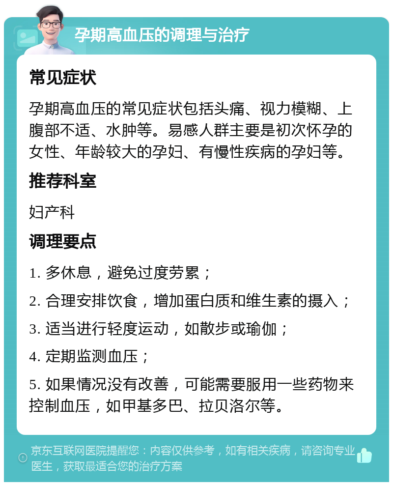 孕期高血压的调理与治疗 常见症状 孕期高血压的常见症状包括头痛、视力模糊、上腹部不适、水肿等。易感人群主要是初次怀孕的女性、年龄较大的孕妇、有慢性疾病的孕妇等。 推荐科室 妇产科 调理要点 1. 多休息，避免过度劳累； 2. 合理安排饮食，增加蛋白质和维生素的摄入； 3. 适当进行轻度运动，如散步或瑜伽； 4. 定期监测血压； 5. 如果情况没有改善，可能需要服用一些药物来控制血压，如甲基多巴、拉贝洛尔等。