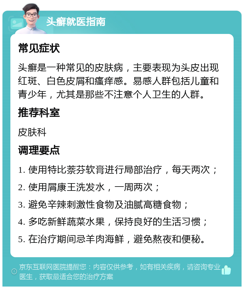 头癣就医指南 常见症状 头癣是一种常见的皮肤病，主要表现为头皮出现红斑、白色皮屑和瘙痒感。易感人群包括儿童和青少年，尤其是那些不注意个人卫生的人群。 推荐科室 皮肤科 调理要点 1. 使用特比萘芬软膏进行局部治疗，每天两次； 2. 使用屑康王洗发水，一周两次； 3. 避免辛辣刺激性食物及油腻高糖食物； 4. 多吃新鲜蔬菜水果，保持良好的生活习惯； 5. 在治疗期间忌羊肉海鲜，避免熬夜和便秘。