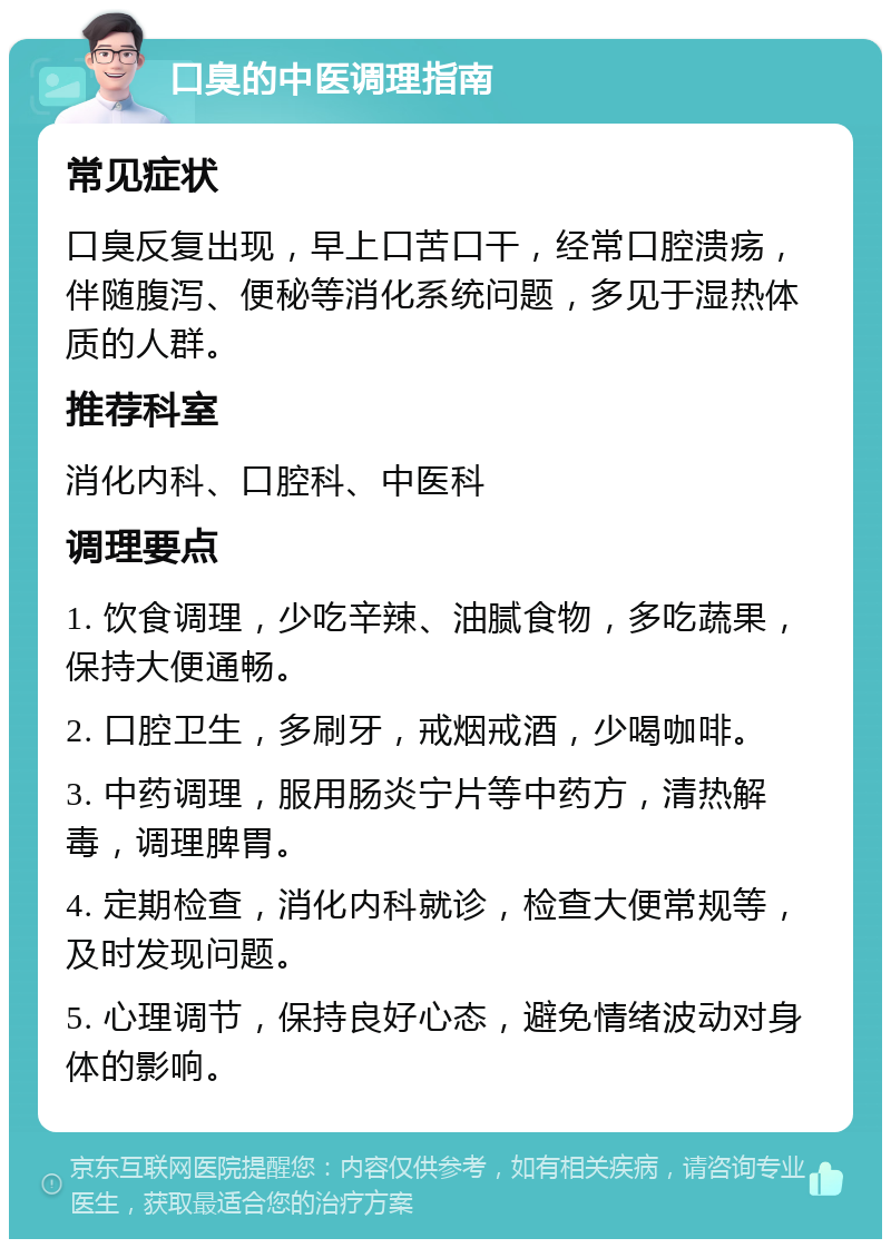 口臭的中医调理指南 常见症状 口臭反复出现，早上口苦口干，经常口腔溃疡，伴随腹泻、便秘等消化系统问题，多见于湿热体质的人群。 推荐科室 消化内科、口腔科、中医科 调理要点 1. 饮食调理，少吃辛辣、油腻食物，多吃蔬果，保持大便通畅。 2. 口腔卫生，多刷牙，戒烟戒酒，少喝咖啡。 3. 中药调理，服用肠炎宁片等中药方，清热解毒，调理脾胃。 4. 定期检查，消化内科就诊，检查大便常规等，及时发现问题。 5. 心理调节，保持良好心态，避免情绪波动对身体的影响。