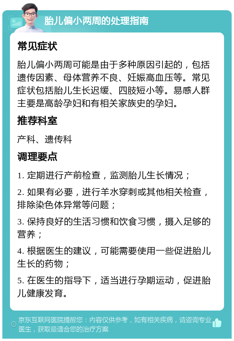 胎儿偏小两周的处理指南 常见症状 胎儿偏小两周可能是由于多种原因引起的，包括遗传因素、母体营养不良、妊娠高血压等。常见症状包括胎儿生长迟缓、四肢短小等。易感人群主要是高龄孕妇和有相关家族史的孕妇。 推荐科室 产科、遗传科 调理要点 1. 定期进行产前检查，监测胎儿生长情况； 2. 如果有必要，进行羊水穿刺或其他相关检查，排除染色体异常等问题； 3. 保持良好的生活习惯和饮食习惯，摄入足够的营养； 4. 根据医生的建议，可能需要使用一些促进胎儿生长的药物； 5. 在医生的指导下，适当进行孕期运动，促进胎儿健康发育。