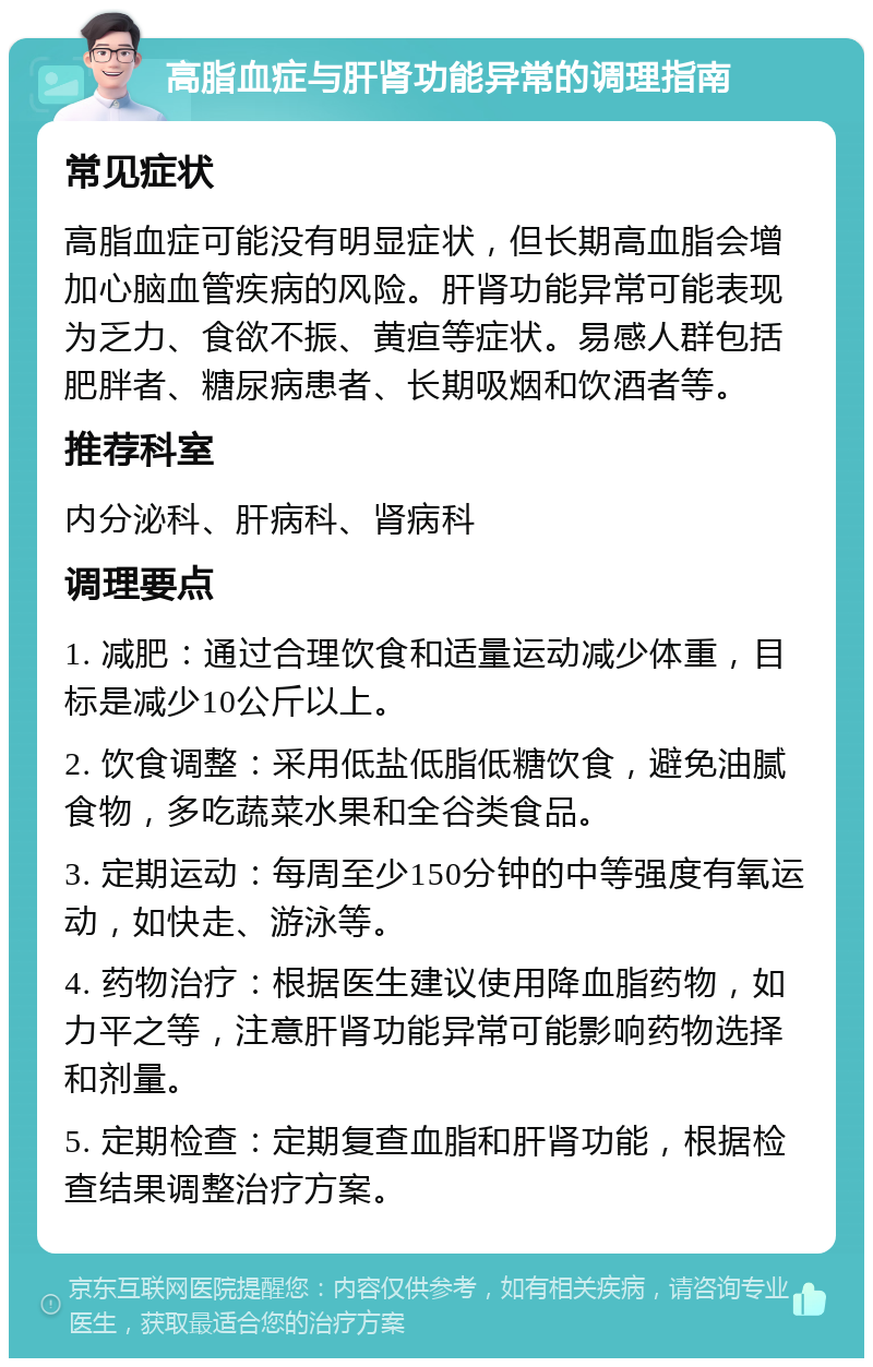 高脂血症与肝肾功能异常的调理指南 常见症状 高脂血症可能没有明显症状，但长期高血脂会增加心脑血管疾病的风险。肝肾功能异常可能表现为乏力、食欲不振、黄疸等症状。易感人群包括肥胖者、糖尿病患者、长期吸烟和饮酒者等。 推荐科室 内分泌科、肝病科、肾病科 调理要点 1. 减肥：通过合理饮食和适量运动减少体重，目标是减少10公斤以上。 2. 饮食调整：采用低盐低脂低糖饮食，避免油腻食物，多吃蔬菜水果和全谷类食品。 3. 定期运动：每周至少150分钟的中等强度有氧运动，如快走、游泳等。 4. 药物治疗：根据医生建议使用降血脂药物，如力平之等，注意肝肾功能异常可能影响药物选择和剂量。 5. 定期检查：定期复查血脂和肝肾功能，根据检查结果调整治疗方案。