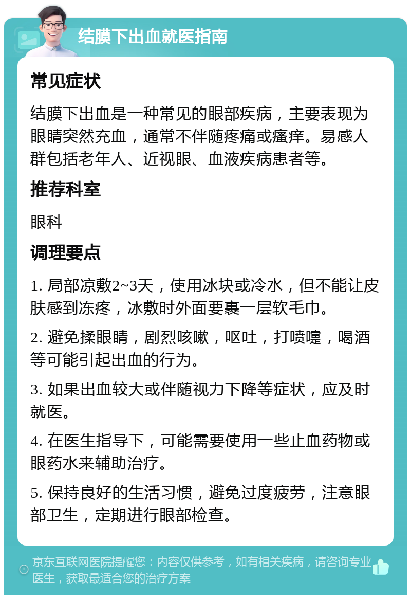 结膜下出血就医指南 常见症状 结膜下出血是一种常见的眼部疾病，主要表现为眼睛突然充血，通常不伴随疼痛或瘙痒。易感人群包括老年人、近视眼、血液疾病患者等。 推荐科室 眼科 调理要点 1. 局部凉敷2~3天，使用冰块或冷水，但不能让皮肤感到冻疼，冰敷时外面要裹一层软毛巾。 2. 避免揉眼睛，剧烈咳嗽，呕吐，打喷嚏，喝酒等可能引起出血的行为。 3. 如果出血较大或伴随视力下降等症状，应及时就医。 4. 在医生指导下，可能需要使用一些止血药物或眼药水来辅助治疗。 5. 保持良好的生活习惯，避免过度疲劳，注意眼部卫生，定期进行眼部检查。