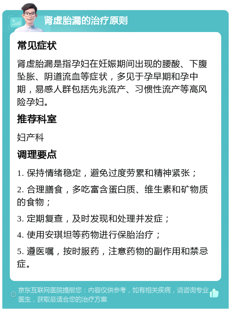 肾虚胎漏的治疗原则 常见症状 肾虚胎漏是指孕妇在妊娠期间出现的腰酸、下腹坠胀、阴道流血等症状，多见于孕早期和孕中期，易感人群包括先兆流产、习惯性流产等高风险孕妇。 推荐科室 妇产科 调理要点 1. 保持情绪稳定，避免过度劳累和精神紧张； 2. 合理膳食，多吃富含蛋白质、维生素和矿物质的食物； 3. 定期复查，及时发现和处理并发症； 4. 使用安琪坦等药物进行保胎治疗； 5. 遵医嘱，按时服药，注意药物的副作用和禁忌症。