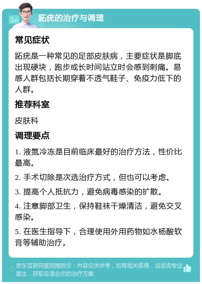 跖疣的治疗与调理 常见症状 跖疣是一种常见的足部皮肤病，主要症状是脚底出现硬块，跑步或长时间站立时会感到刺痛。易感人群包括长期穿着不透气鞋子、免疫力低下的人群。 推荐科室 皮肤科 调理要点 1. 液氮冷冻是目前临床最好的治疗方法，性价比最高。 2. 手术切除是次选治疗方式，但也可以考虑。 3. 提高个人抵抗力，避免病毒感染的扩散。 4. 注意脚部卫生，保持鞋袜干燥清洁，避免交叉感染。 5. 在医生指导下，合理使用外用药物如水杨酸软膏等辅助治疗。