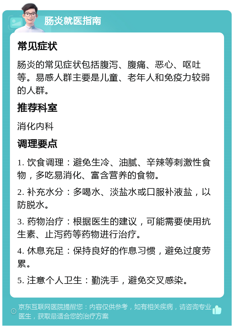 肠炎就医指南 常见症状 肠炎的常见症状包括腹泻、腹痛、恶心、呕吐等。易感人群主要是儿童、老年人和免疫力较弱的人群。 推荐科室 消化内科 调理要点 1. 饮食调理：避免生冷、油腻、辛辣等刺激性食物，多吃易消化、富含营养的食物。 2. 补充水分：多喝水、淡盐水或口服补液盐，以防脱水。 3. 药物治疗：根据医生的建议，可能需要使用抗生素、止泻药等药物进行治疗。 4. 休息充足：保持良好的作息习惯，避免过度劳累。 5. 注意个人卫生：勤洗手，避免交叉感染。