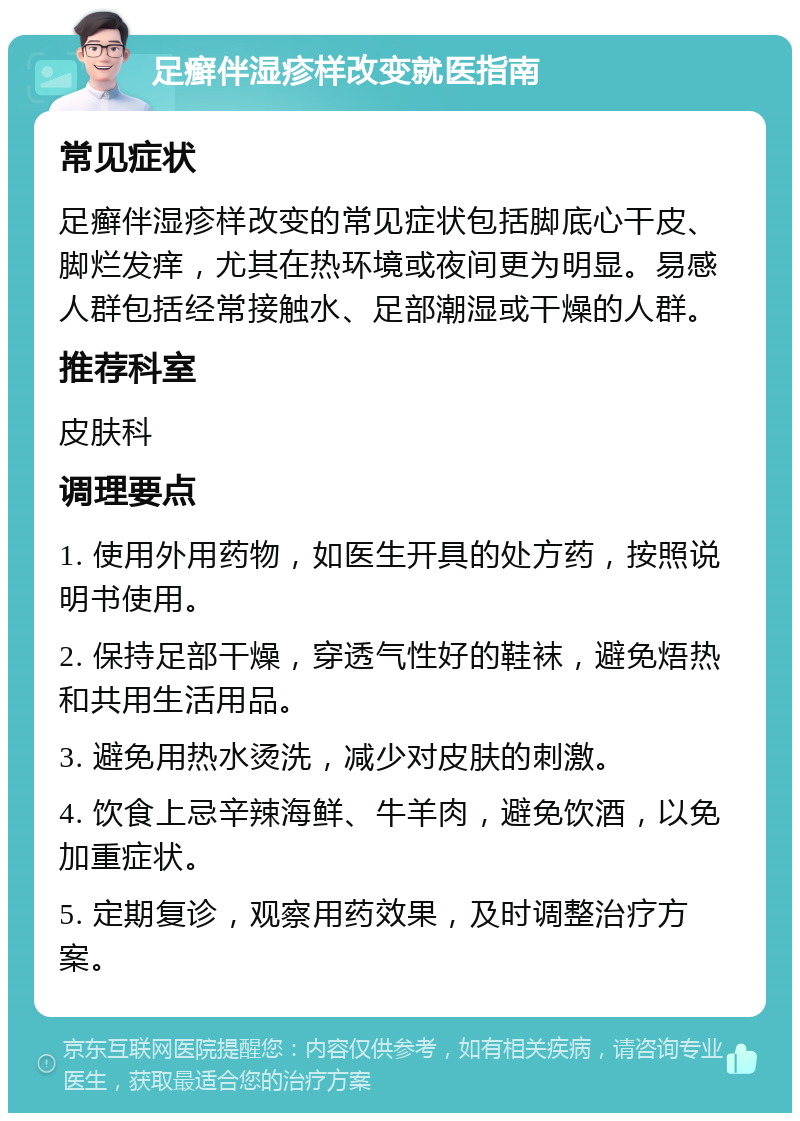 足癣伴湿疹样改变就医指南 常见症状 足癣伴湿疹样改变的常见症状包括脚底心干皮、脚烂发痒，尤其在热环境或夜间更为明显。易感人群包括经常接触水、足部潮湿或干燥的人群。 推荐科室 皮肤科 调理要点 1. 使用外用药物，如医生开具的处方药，按照说明书使用。 2. 保持足部干燥，穿透气性好的鞋袜，避免焐热和共用生活用品。 3. 避免用热水烫洗，减少对皮肤的刺激。 4. 饮食上忌辛辣海鲜、牛羊肉，避免饮酒，以免加重症状。 5. 定期复诊，观察用药效果，及时调整治疗方案。