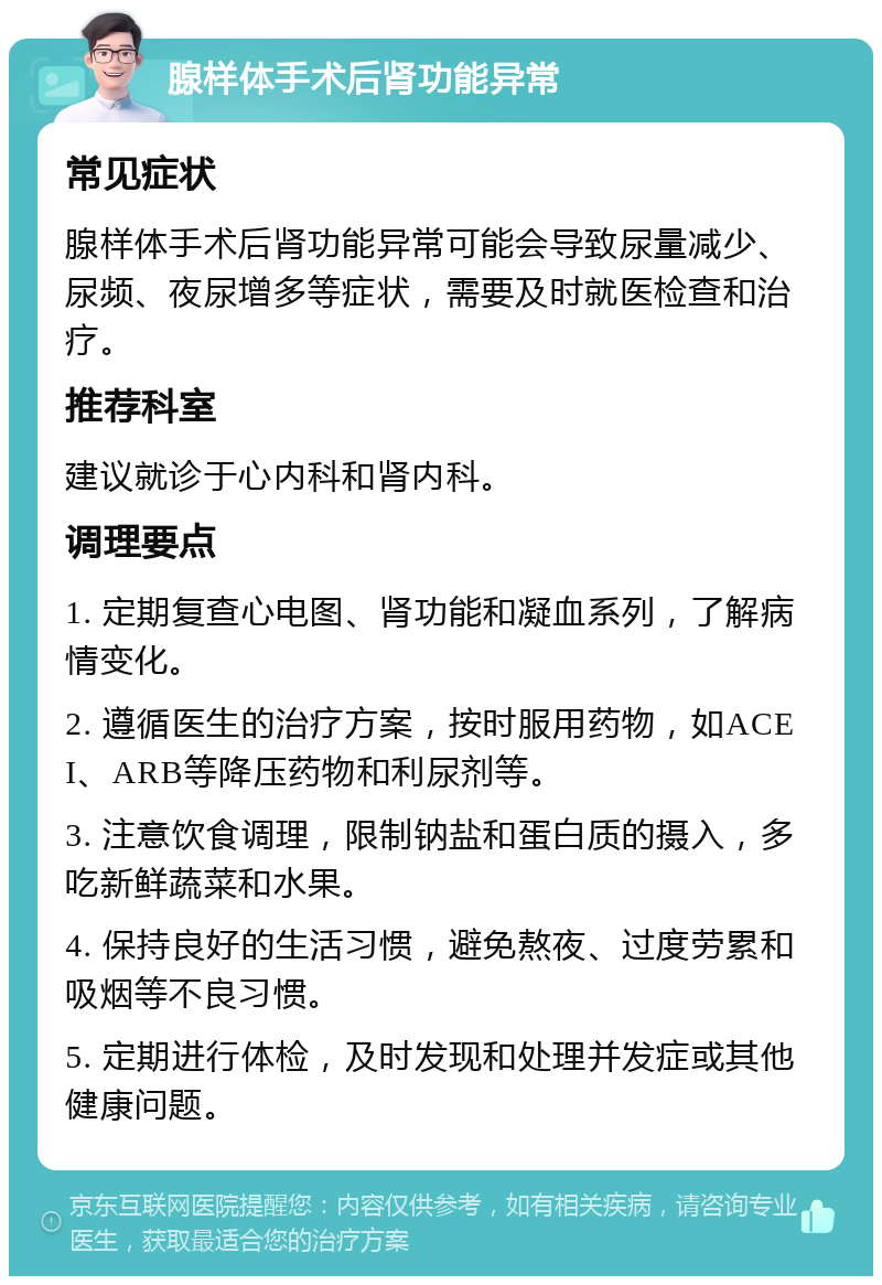 腺样体手术后肾功能异常 常见症状 腺样体手术后肾功能异常可能会导致尿量减少、尿频、夜尿增多等症状，需要及时就医检查和治疗。 推荐科室 建议就诊于心内科和肾内科。 调理要点 1. 定期复查心电图、肾功能和凝血系列，了解病情变化。 2. 遵循医生的治疗方案，按时服用药物，如ACEI、ARB等降压药物和利尿剂等。 3. 注意饮食调理，限制钠盐和蛋白质的摄入，多吃新鲜蔬菜和水果。 4. 保持良好的生活习惯，避免熬夜、过度劳累和吸烟等不良习惯。 5. 定期进行体检，及时发现和处理并发症或其他健康问题。