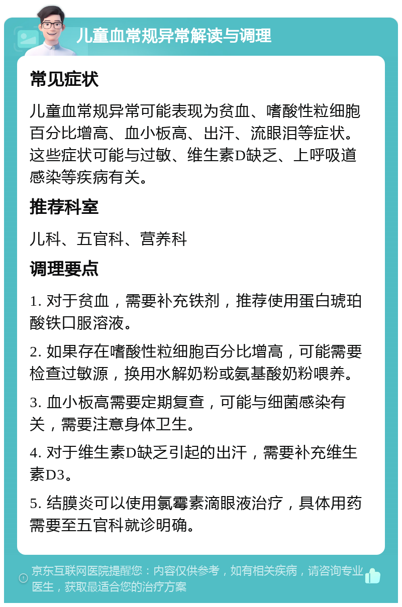 儿童血常规异常解读与调理 常见症状 儿童血常规异常可能表现为贫血、嗜酸性粒细胞百分比增高、血小板高、出汗、流眼泪等症状。这些症状可能与过敏、维生素D缺乏、上呼吸道感染等疾病有关。 推荐科室 儿科、五官科、营养科 调理要点 1. 对于贫血，需要补充铁剂，推荐使用蛋白琥珀酸铁口服溶液。 2. 如果存在嗜酸性粒细胞百分比增高，可能需要检查过敏源，换用水解奶粉或氨基酸奶粉喂养。 3. 血小板高需要定期复查，可能与细菌感染有关，需要注意身体卫生。 4. 对于维生素D缺乏引起的出汗，需要补充维生素D3。 5. 结膜炎可以使用氯霉素滴眼液治疗，具体用药需要至五官科就诊明确。