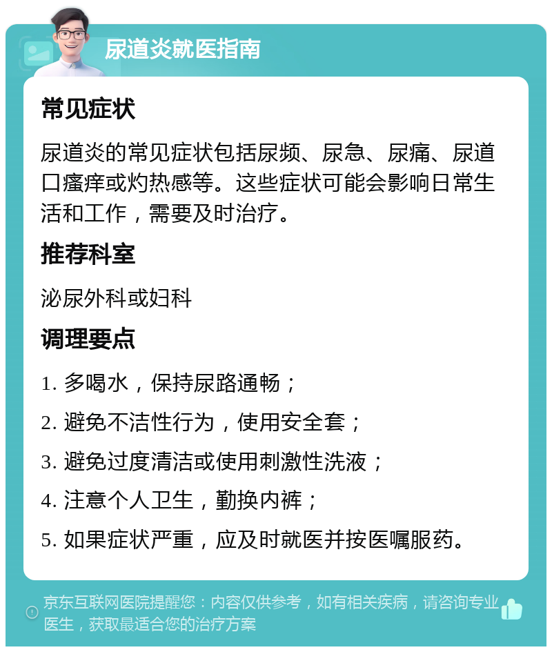 尿道炎就医指南 常见症状 尿道炎的常见症状包括尿频、尿急、尿痛、尿道口瘙痒或灼热感等。这些症状可能会影响日常生活和工作，需要及时治疗。 推荐科室 泌尿外科或妇科 调理要点 1. 多喝水，保持尿路通畅； 2. 避免不洁性行为，使用安全套； 3. 避免过度清洁或使用刺激性洗液； 4. 注意个人卫生，勤换内裤； 5. 如果症状严重，应及时就医并按医嘱服药。