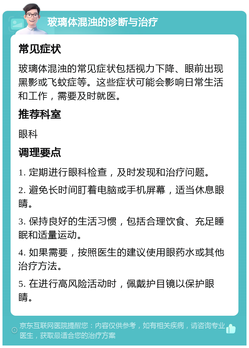 玻璃体混浊的诊断与治疗 常见症状 玻璃体混浊的常见症状包括视力下降、眼前出现黑影或飞蚊症等。这些症状可能会影响日常生活和工作，需要及时就医。 推荐科室 眼科 调理要点 1. 定期进行眼科检查，及时发现和治疗问题。 2. 避免长时间盯着电脑或手机屏幕，适当休息眼睛。 3. 保持良好的生活习惯，包括合理饮食、充足睡眠和适量运动。 4. 如果需要，按照医生的建议使用眼药水或其他治疗方法。 5. 在进行高风险活动时，佩戴护目镜以保护眼睛。