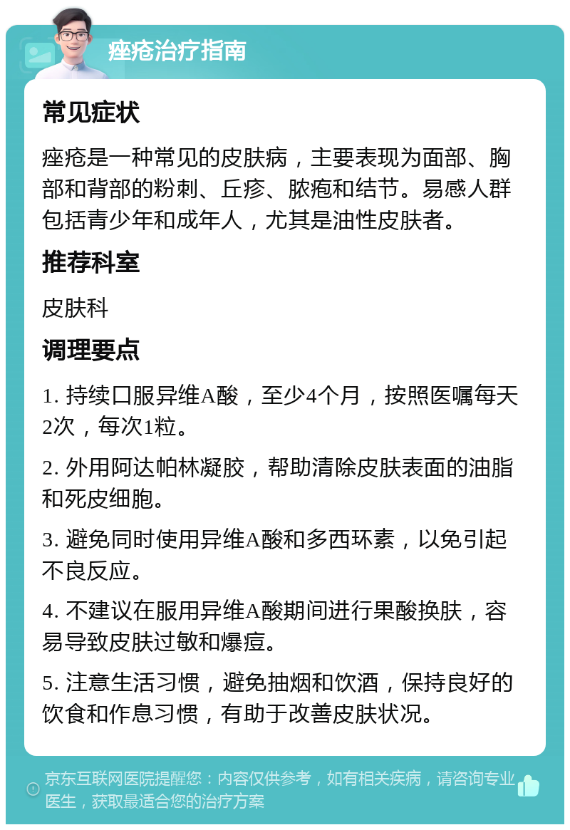 痤疮治疗指南 常见症状 痤疮是一种常见的皮肤病，主要表现为面部、胸部和背部的粉刺、丘疹、脓疱和结节。易感人群包括青少年和成年人，尤其是油性皮肤者。 推荐科室 皮肤科 调理要点 1. 持续口服异维A酸，至少4个月，按照医嘱每天2次，每次1粒。 2. 外用阿达帕林凝胶，帮助清除皮肤表面的油脂和死皮细胞。 3. 避免同时使用异维A酸和多西环素，以免引起不良反应。 4. 不建议在服用异维A酸期间进行果酸换肤，容易导致皮肤过敏和爆痘。 5. 注意生活习惯，避免抽烟和饮酒，保持良好的饮食和作息习惯，有助于改善皮肤状况。