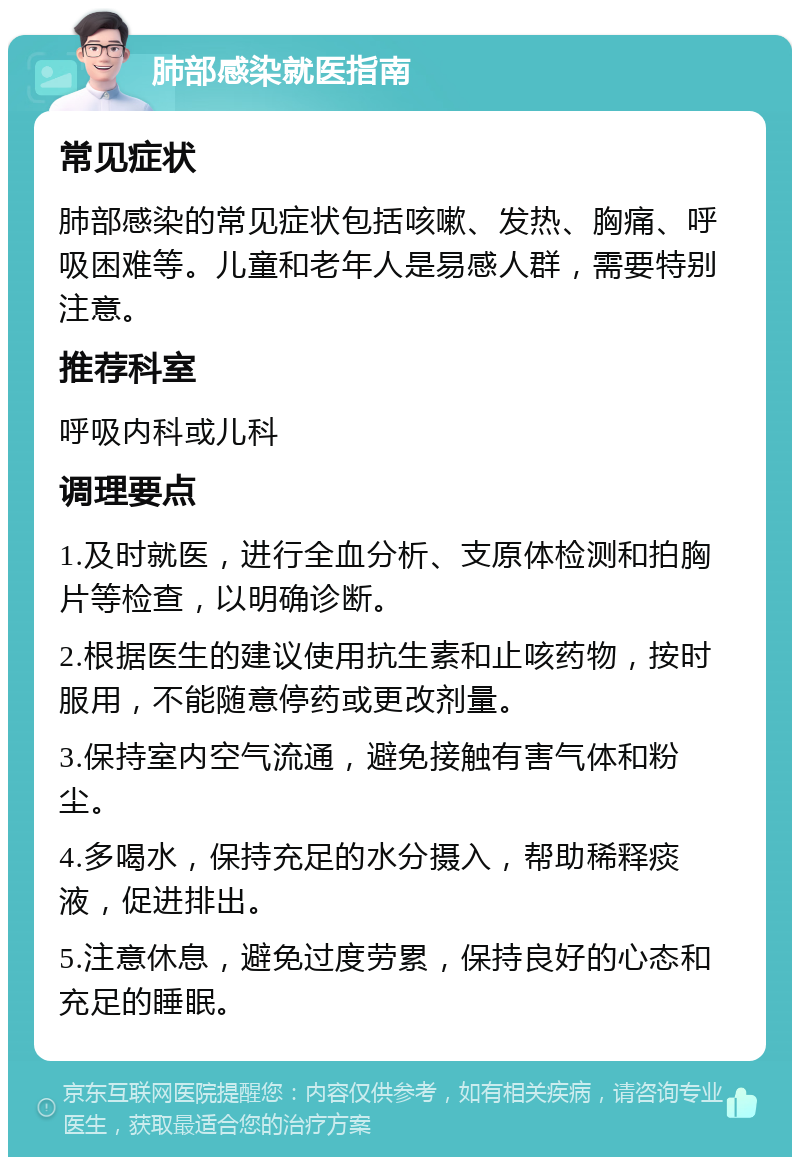 肺部感染就医指南 常见症状 肺部感染的常见症状包括咳嗽、发热、胸痛、呼吸困难等。儿童和老年人是易感人群，需要特别注意。 推荐科室 呼吸内科或儿科 调理要点 1.及时就医，进行全血分析、支原体检测和拍胸片等检查，以明确诊断。 2.根据医生的建议使用抗生素和止咳药物，按时服用，不能随意停药或更改剂量。 3.保持室内空气流通，避免接触有害气体和粉尘。 4.多喝水，保持充足的水分摄入，帮助稀释痰液，促进排出。 5.注意休息，避免过度劳累，保持良好的心态和充足的睡眠。