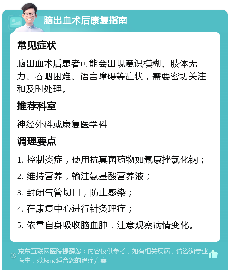 脑出血术后康复指南 常见症状 脑出血术后患者可能会出现意识模糊、肢体无力、吞咽困难、语言障碍等症状，需要密切关注和及时处理。 推荐科室 神经外科或康复医学科 调理要点 1. 控制炎症，使用抗真菌药物如氟康挫氯化钠； 2. 维持营养，输注氨基酸营养液； 3. 封闭气管切口，防止感染； 4. 在康复中心进行针灸理疗； 5. 依靠自身吸收脑血肿，注意观察病情变化。