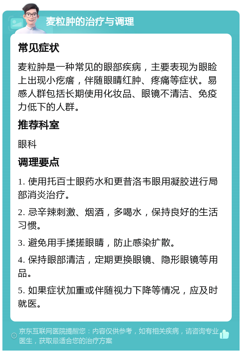 麦粒肿的治疗与调理 常见症状 麦粒肿是一种常见的眼部疾病，主要表现为眼睑上出现小疙瘩，伴随眼睛红肿、疼痛等症状。易感人群包括长期使用化妆品、眼镜不清洁、免疫力低下的人群。 推荐科室 眼科 调理要点 1. 使用托百士眼药水和更昔洛韦眼用凝胶进行局部消炎治疗。 2. 忌辛辣刺激、烟酒，多喝水，保持良好的生活习惯。 3. 避免用手揉搓眼睛，防止感染扩散。 4. 保持眼部清洁，定期更换眼镜、隐形眼镜等用品。 5. 如果症状加重或伴随视力下降等情况，应及时就医。