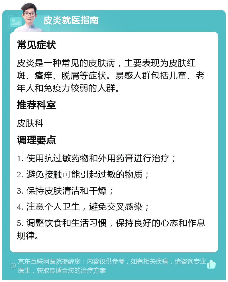 皮炎就医指南 常见症状 皮炎是一种常见的皮肤病，主要表现为皮肤红斑、瘙痒、脱屑等症状。易感人群包括儿童、老年人和免疫力较弱的人群。 推荐科室 皮肤科 调理要点 1. 使用抗过敏药物和外用药膏进行治疗； 2. 避免接触可能引起过敏的物质； 3. 保持皮肤清洁和干燥； 4. 注意个人卫生，避免交叉感染； 5. 调整饮食和生活习惯，保持良好的心态和作息规律。