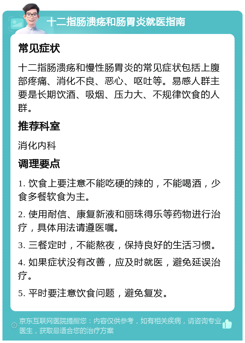 十二指肠溃疡和肠胃炎就医指南 常见症状 十二指肠溃疡和慢性肠胃炎的常见症状包括上腹部疼痛、消化不良、恶心、呕吐等。易感人群主要是长期饮酒、吸烟、压力大、不规律饮食的人群。 推荐科室 消化内科 调理要点 1. 饮食上要注意不能吃硬的辣的，不能喝酒，少食多餐软食为主。 2. 使用耐信、康复新液和丽珠得乐等药物进行治疗，具体用法请遵医嘱。 3. 三餐定时，不能熬夜，保持良好的生活习惯。 4. 如果症状没有改善，应及时就医，避免延误治疗。 5. 平时要注意饮食问题，避免复发。