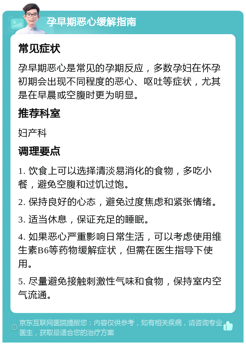 孕早期恶心缓解指南 常见症状 孕早期恶心是常见的孕期反应，多数孕妇在怀孕初期会出现不同程度的恶心、呕吐等症状，尤其是在早晨或空腹时更为明显。 推荐科室 妇产科 调理要点 1. 饮食上可以选择清淡易消化的食物，多吃小餐，避免空腹和过饥过饱。 2. 保持良好的心态，避免过度焦虑和紧张情绪。 3. 适当休息，保证充足的睡眠。 4. 如果恶心严重影响日常生活，可以考虑使用维生素B6等药物缓解症状，但需在医生指导下使用。 5. 尽量避免接触刺激性气味和食物，保持室内空气流通。