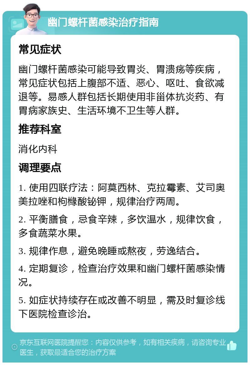 幽门螺杆菌感染治疗指南 常见症状 幽门螺杆菌感染可能导致胃炎、胃溃疡等疾病，常见症状包括上腹部不适、恶心、呕吐、食欲减退等。易感人群包括长期使用非甾体抗炎药、有胃病家族史、生活环境不卫生等人群。 推荐科室 消化内科 调理要点 1. 使用四联疗法：阿莫西林、克拉霉素、艾司奥美拉唑和枸橼酸铋钾，规律治疗两周。 2. 平衡膳食，忌食辛辣，多饮温水，规律饮食，多食蔬菜水果。 3. 规律作息，避免晚睡或熬夜，劳逸结合。 4. 定期复诊，检查治疗效果和幽门螺杆菌感染情况。 5. 如症状持续存在或改善不明显，需及时复诊线下医院检查诊治。