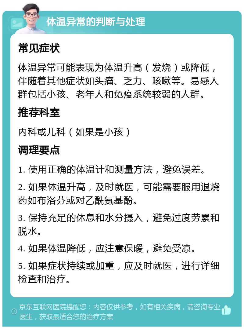 体温异常的判断与处理 常见症状 体温异常可能表现为体温升高（发烧）或降低，伴随着其他症状如头痛、乏力、咳嗽等。易感人群包括小孩、老年人和免疫系统较弱的人群。 推荐科室 内科或儿科（如果是小孩） 调理要点 1. 使用正确的体温计和测量方法，避免误差。 2. 如果体温升高，及时就医，可能需要服用退烧药如布洛芬或对乙酰氨基酚。 3. 保持充足的休息和水分摄入，避免过度劳累和脱水。 4. 如果体温降低，应注意保暖，避免受凉。 5. 如果症状持续或加重，应及时就医，进行详细检查和治疗。