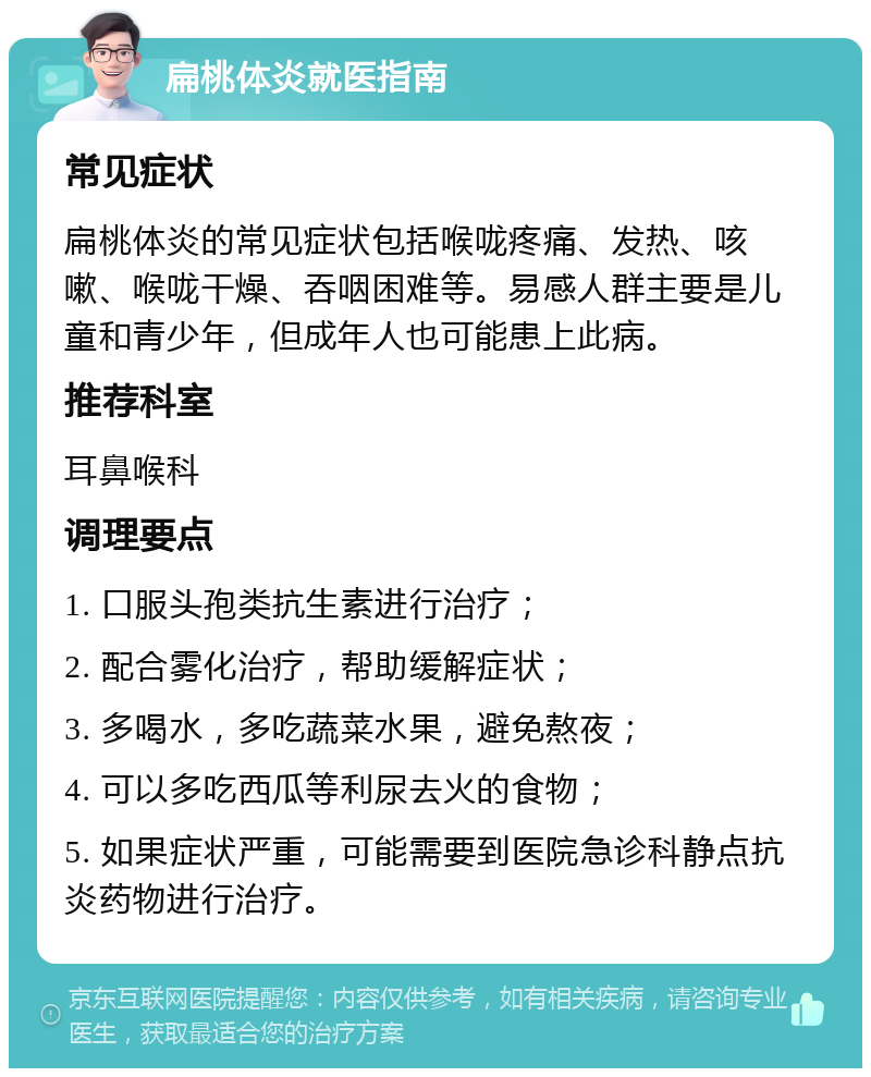 扁桃体炎就医指南 常见症状 扁桃体炎的常见症状包括喉咙疼痛、发热、咳嗽、喉咙干燥、吞咽困难等。易感人群主要是儿童和青少年，但成年人也可能患上此病。 推荐科室 耳鼻喉科 调理要点 1. 口服头孢类抗生素进行治疗； 2. 配合雾化治疗，帮助缓解症状； 3. 多喝水，多吃蔬菜水果，避免熬夜； 4. 可以多吃西瓜等利尿去火的食物； 5. 如果症状严重，可能需要到医院急诊科静点抗炎药物进行治疗。