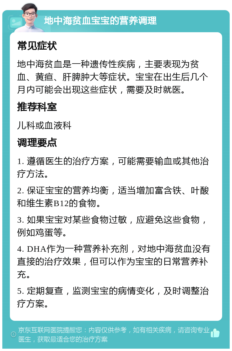 地中海贫血宝宝的营养调理 常见症状 地中海贫血是一种遗传性疾病，主要表现为贫血、黄疸、肝脾肿大等症状。宝宝在出生后几个月内可能会出现这些症状，需要及时就医。 推荐科室 儿科或血液科 调理要点 1. 遵循医生的治疗方案，可能需要输血或其他治疗方法。 2. 保证宝宝的营养均衡，适当增加富含铁、叶酸和维生素B12的食物。 3. 如果宝宝对某些食物过敏，应避免这些食物，例如鸡蛋等。 4. DHA作为一种营养补充剂，对地中海贫血没有直接的治疗效果，但可以作为宝宝的日常营养补充。 5. 定期复查，监测宝宝的病情变化，及时调整治疗方案。