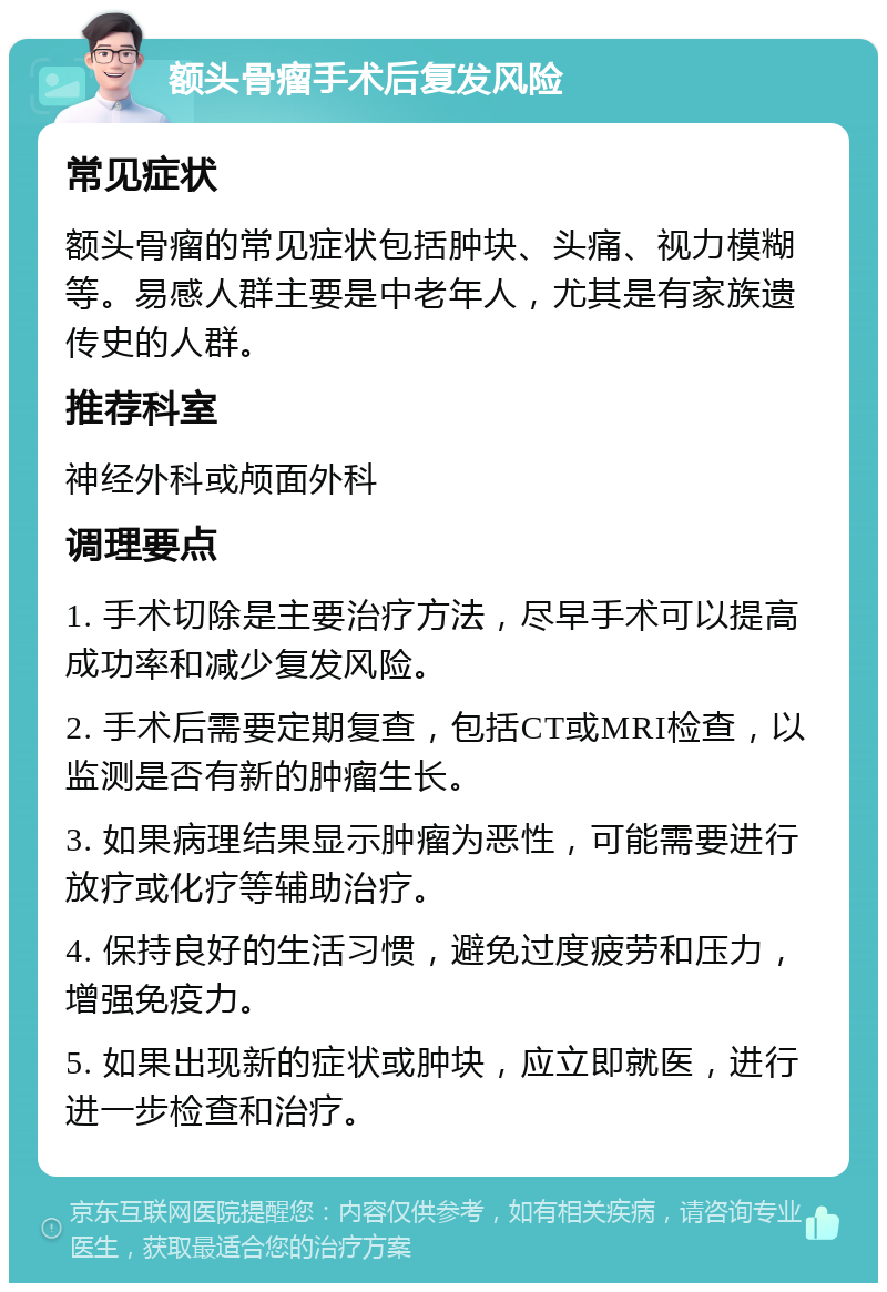 额头骨瘤手术后复发风险 常见症状 额头骨瘤的常见症状包括肿块、头痛、视力模糊等。易感人群主要是中老年人，尤其是有家族遗传史的人群。 推荐科室 神经外科或颅面外科 调理要点 1. 手术切除是主要治疗方法，尽早手术可以提高成功率和减少复发风险。 2. 手术后需要定期复查，包括CT或MRI检查，以监测是否有新的肿瘤生长。 3. 如果病理结果显示肿瘤为恶性，可能需要进行放疗或化疗等辅助治疗。 4. 保持良好的生活习惯，避免过度疲劳和压力，增强免疫力。 5. 如果出现新的症状或肿块，应立即就医，进行进一步检查和治疗。