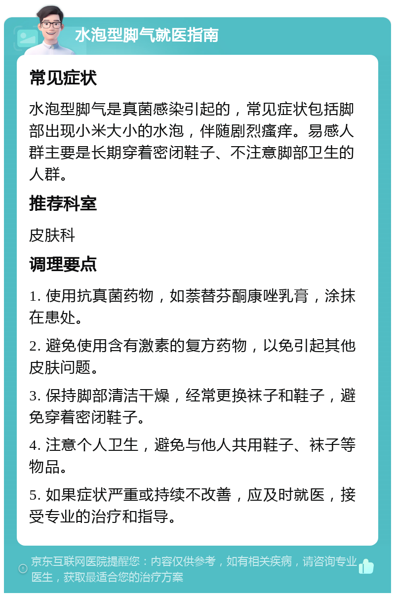 水泡型脚气就医指南 常见症状 水泡型脚气是真菌感染引起的，常见症状包括脚部出现小米大小的水泡，伴随剧烈瘙痒。易感人群主要是长期穿着密闭鞋子、不注意脚部卫生的人群。 推荐科室 皮肤科 调理要点 1. 使用抗真菌药物，如萘替芬酮康唑乳膏，涂抹在患处。 2. 避免使用含有激素的复方药物，以免引起其他皮肤问题。 3. 保持脚部清洁干燥，经常更换袜子和鞋子，避免穿着密闭鞋子。 4. 注意个人卫生，避免与他人共用鞋子、袜子等物品。 5. 如果症状严重或持续不改善，应及时就医，接受专业的治疗和指导。