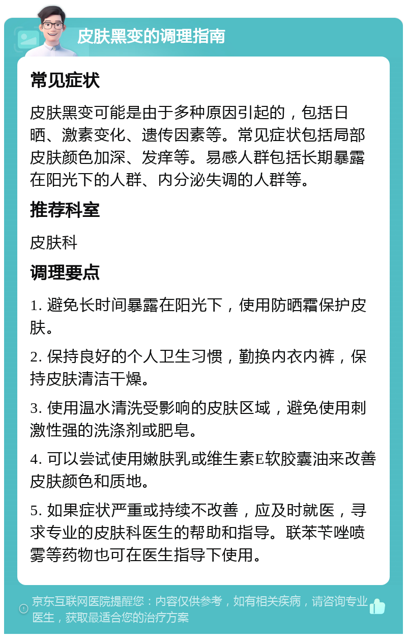 皮肤黑变的调理指南 常见症状 皮肤黑变可能是由于多种原因引起的，包括日晒、激素变化、遗传因素等。常见症状包括局部皮肤颜色加深、发痒等。易感人群包括长期暴露在阳光下的人群、内分泌失调的人群等。 推荐科室 皮肤科 调理要点 1. 避免长时间暴露在阳光下，使用防晒霜保护皮肤。 2. 保持良好的个人卫生习惯，勤换内衣内裤，保持皮肤清洁干燥。 3. 使用温水清洗受影响的皮肤区域，避免使用刺激性强的洗涤剂或肥皂。 4. 可以尝试使用嫩肤乳或维生素E软胶囊油来改善皮肤颜色和质地。 5. 如果症状严重或持续不改善，应及时就医，寻求专业的皮肤科医生的帮助和指导。联苯苄唑喷雾等药物也可在医生指导下使用。