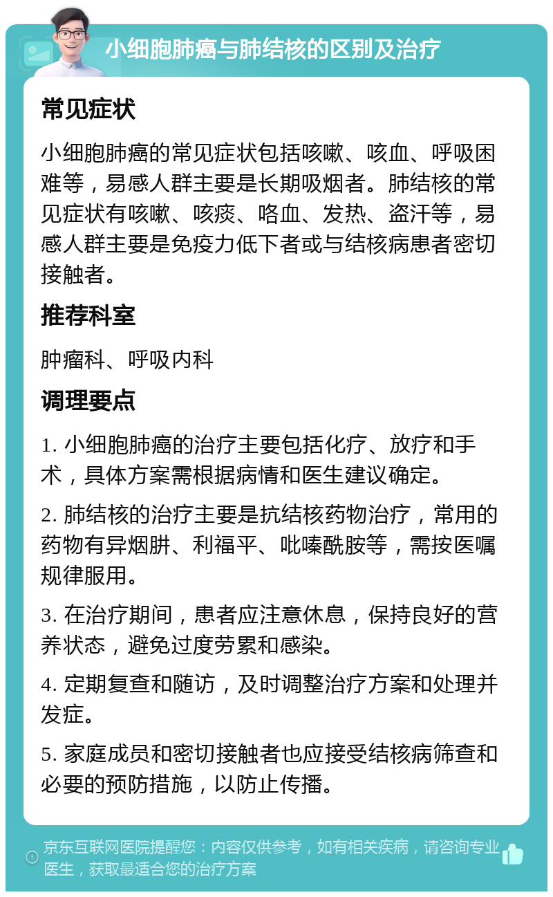 小细胞肺癌与肺结核的区别及治疗 常见症状 小细胞肺癌的常见症状包括咳嗽、咳血、呼吸困难等，易感人群主要是长期吸烟者。肺结核的常见症状有咳嗽、咳痰、咯血、发热、盗汗等，易感人群主要是免疫力低下者或与结核病患者密切接触者。 推荐科室 肿瘤科、呼吸内科 调理要点 1. 小细胞肺癌的治疗主要包括化疗、放疗和手术，具体方案需根据病情和医生建议确定。 2. 肺结核的治疗主要是抗结核药物治疗，常用的药物有异烟肼、利福平、吡嗪酰胺等，需按医嘱规律服用。 3. 在治疗期间，患者应注意休息，保持良好的营养状态，避免过度劳累和感染。 4. 定期复查和随访，及时调整治疗方案和处理并发症。 5. 家庭成员和密切接触者也应接受结核病筛查和必要的预防措施，以防止传播。