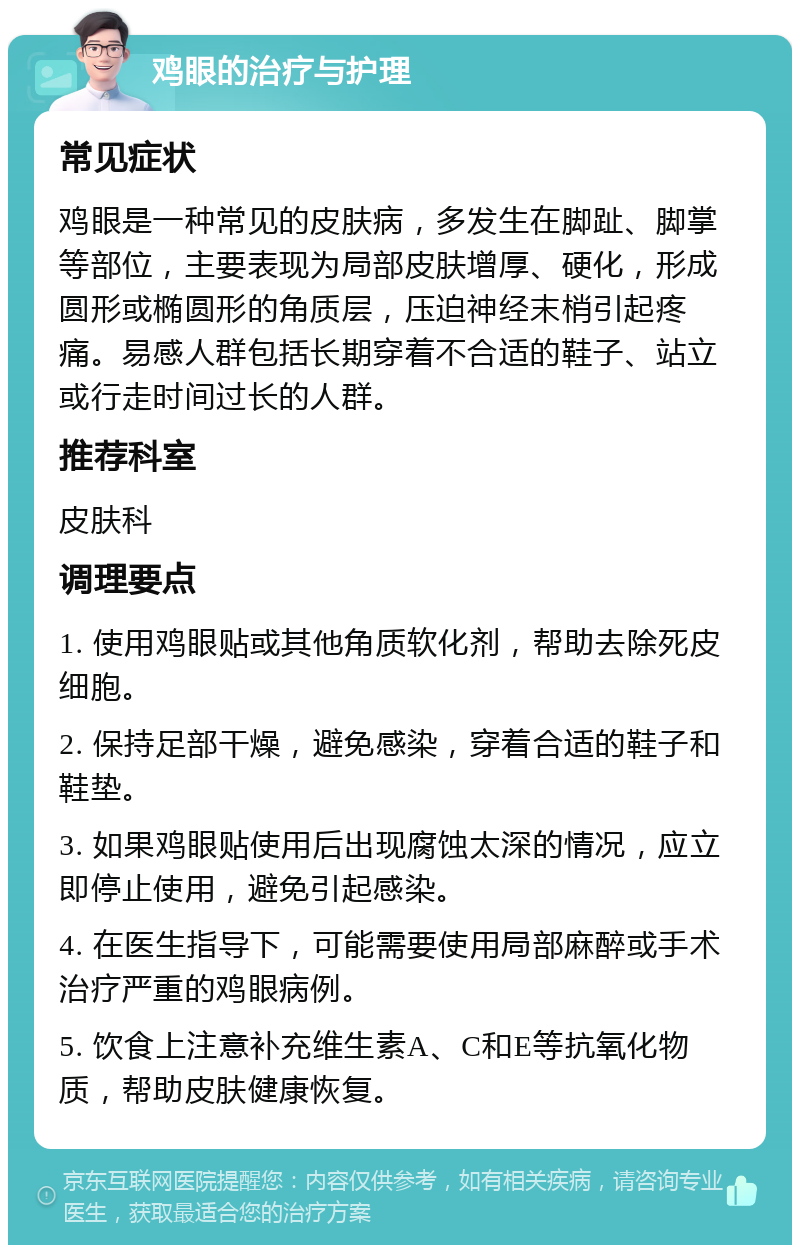 鸡眼的治疗与护理 常见症状 鸡眼是一种常见的皮肤病，多发生在脚趾、脚掌等部位，主要表现为局部皮肤增厚、硬化，形成圆形或椭圆形的角质层，压迫神经末梢引起疼痛。易感人群包括长期穿着不合适的鞋子、站立或行走时间过长的人群。 推荐科室 皮肤科 调理要点 1. 使用鸡眼贴或其他角质软化剂，帮助去除死皮细胞。 2. 保持足部干燥，避免感染，穿着合适的鞋子和鞋垫。 3. 如果鸡眼贴使用后出现腐蚀太深的情况，应立即停止使用，避免引起感染。 4. 在医生指导下，可能需要使用局部麻醉或手术治疗严重的鸡眼病例。 5. 饮食上注意补充维生素A、C和E等抗氧化物质，帮助皮肤健康恢复。