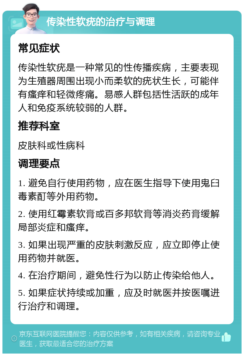 传染性软疣的治疗与调理 常见症状 传染性软疣是一种常见的性传播疾病，主要表现为生殖器周围出现小而柔软的疣状生长，可能伴有瘙痒和轻微疼痛。易感人群包括性活跃的成年人和免疫系统较弱的人群。 推荐科室 皮肤科或性病科 调理要点 1. 避免自行使用药物，应在医生指导下使用鬼臼毒素酊等外用药物。 2. 使用红霉素软膏或百多邦软膏等消炎药膏缓解局部炎症和瘙痒。 3. 如果出现严重的皮肤刺激反应，应立即停止使用药物并就医。 4. 在治疗期间，避免性行为以防止传染给他人。 5. 如果症状持续或加重，应及时就医并按医嘱进行治疗和调理。