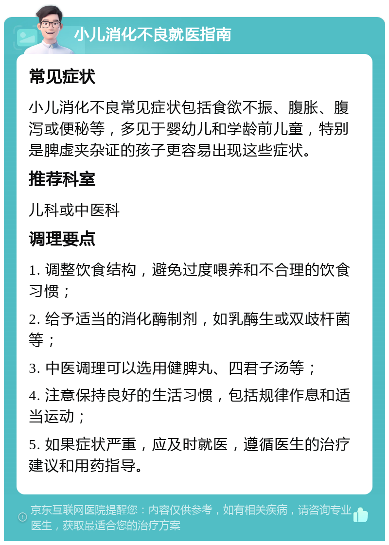 小儿消化不良就医指南 常见症状 小儿消化不良常见症状包括食欲不振、腹胀、腹泻或便秘等，多见于婴幼儿和学龄前儿童，特别是脾虚夹杂证的孩子更容易出现这些症状。 推荐科室 儿科或中医科 调理要点 1. 调整饮食结构，避免过度喂养和不合理的饮食习惯； 2. 给予适当的消化酶制剂，如乳酶生或双歧杆菌等； 3. 中医调理可以选用健脾丸、四君子汤等； 4. 注意保持良好的生活习惯，包括规律作息和适当运动； 5. 如果症状严重，应及时就医，遵循医生的治疗建议和用药指导。