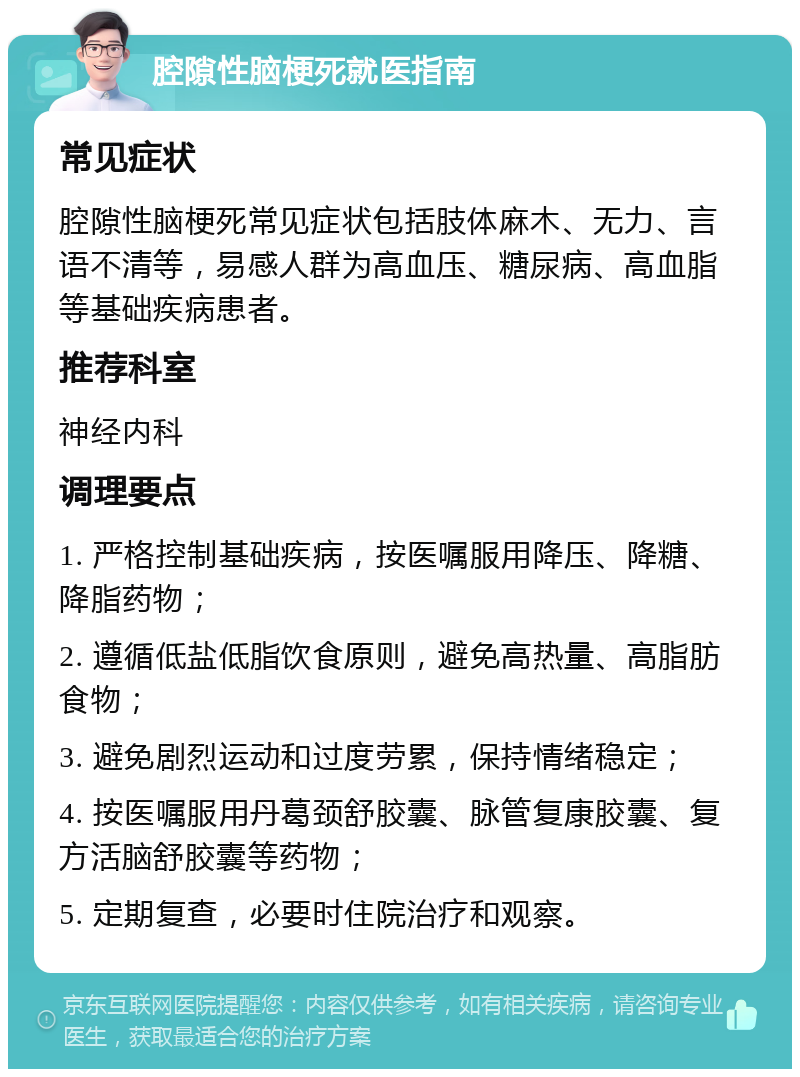 腔隙性脑梗死就医指南 常见症状 腔隙性脑梗死常见症状包括肢体麻木、无力、言语不清等，易感人群为高血压、糖尿病、高血脂等基础疾病患者。 推荐科室 神经内科 调理要点 1. 严格控制基础疾病，按医嘱服用降压、降糖、降脂药物； 2. 遵循低盐低脂饮食原则，避免高热量、高脂肪食物； 3. 避免剧烈运动和过度劳累，保持情绪稳定； 4. 按医嘱服用丹葛颈舒胶囊、脉管复康胶囊、复方活脑舒胶囊等药物； 5. 定期复查，必要时住院治疗和观察。