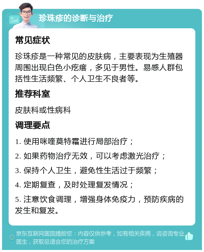 珍珠疹的诊断与治疗 常见症状 珍珠疹是一种常见的皮肤病，主要表现为生殖器周围出现白色小疙瘩，多见于男性。易感人群包括性生活频繁、个人卫生不良者等。 推荐科室 皮肤科或性病科 调理要点 1. 使用咪喹莫特霜进行局部治疗； 2. 如果药物治疗无效，可以考虑激光治疗； 3. 保持个人卫生，避免性生活过于频繁； 4. 定期复查，及时处理复发情况； 5. 注意饮食调理，增强身体免疫力，预防疾病的发生和复发。