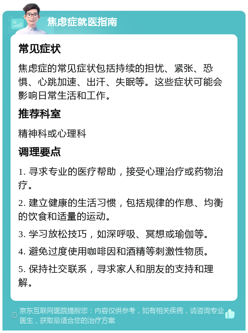 焦虑症就医指南 常见症状 焦虑症的常见症状包括持续的担忧、紧张、恐惧、心跳加速、出汗、失眠等。这些症状可能会影响日常生活和工作。 推荐科室 精神科或心理科 调理要点 1. 寻求专业的医疗帮助，接受心理治疗或药物治疗。 2. 建立健康的生活习惯，包括规律的作息、均衡的饮食和适量的运动。 3. 学习放松技巧，如深呼吸、冥想或瑜伽等。 4. 避免过度使用咖啡因和酒精等刺激性物质。 5. 保持社交联系，寻求家人和朋友的支持和理解。