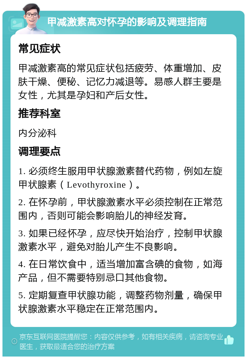 甲减激素高对怀孕的影响及调理指南 常见症状 甲减激素高的常见症状包括疲劳、体重增加、皮肤干燥、便秘、记忆力减退等。易感人群主要是女性，尤其是孕妇和产后女性。 推荐科室 内分泌科 调理要点 1. 必须终生服用甲状腺激素替代药物，例如左旋甲状腺素（Levothyroxine）。 2. 在怀孕前，甲状腺激素水平必须控制在正常范围内，否则可能会影响胎儿的神经发育。 3. 如果已经怀孕，应尽快开始治疗，控制甲状腺激素水平，避免对胎儿产生不良影响。 4. 在日常饮食中，适当增加富含碘的食物，如海产品，但不需要特别忌口其他食物。 5. 定期复查甲状腺功能，调整药物剂量，确保甲状腺激素水平稳定在正常范围内。