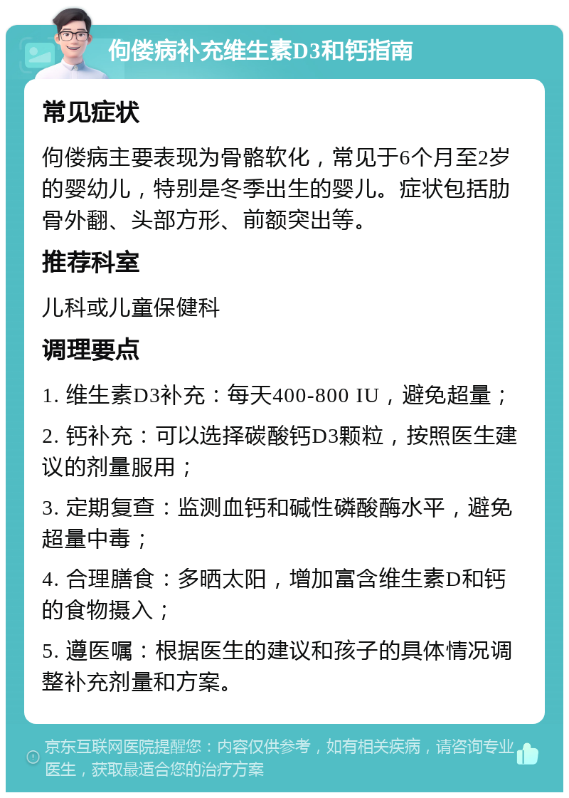 佝偻病补充维生素D3和钙指南 常见症状 佝偻病主要表现为骨骼软化，常见于6个月至2岁的婴幼儿，特别是冬季出生的婴儿。症状包括肋骨外翻、头部方形、前额突出等。 推荐科室 儿科或儿童保健科 调理要点 1. 维生素D3补充：每天400-800 IU，避免超量； 2. 钙补充：可以选择碳酸钙D3颗粒，按照医生建议的剂量服用； 3. 定期复查：监测血钙和碱性磷酸酶水平，避免超量中毒； 4. 合理膳食：多晒太阳，增加富含维生素D和钙的食物摄入； 5. 遵医嘱：根据医生的建议和孩子的具体情况调整补充剂量和方案。