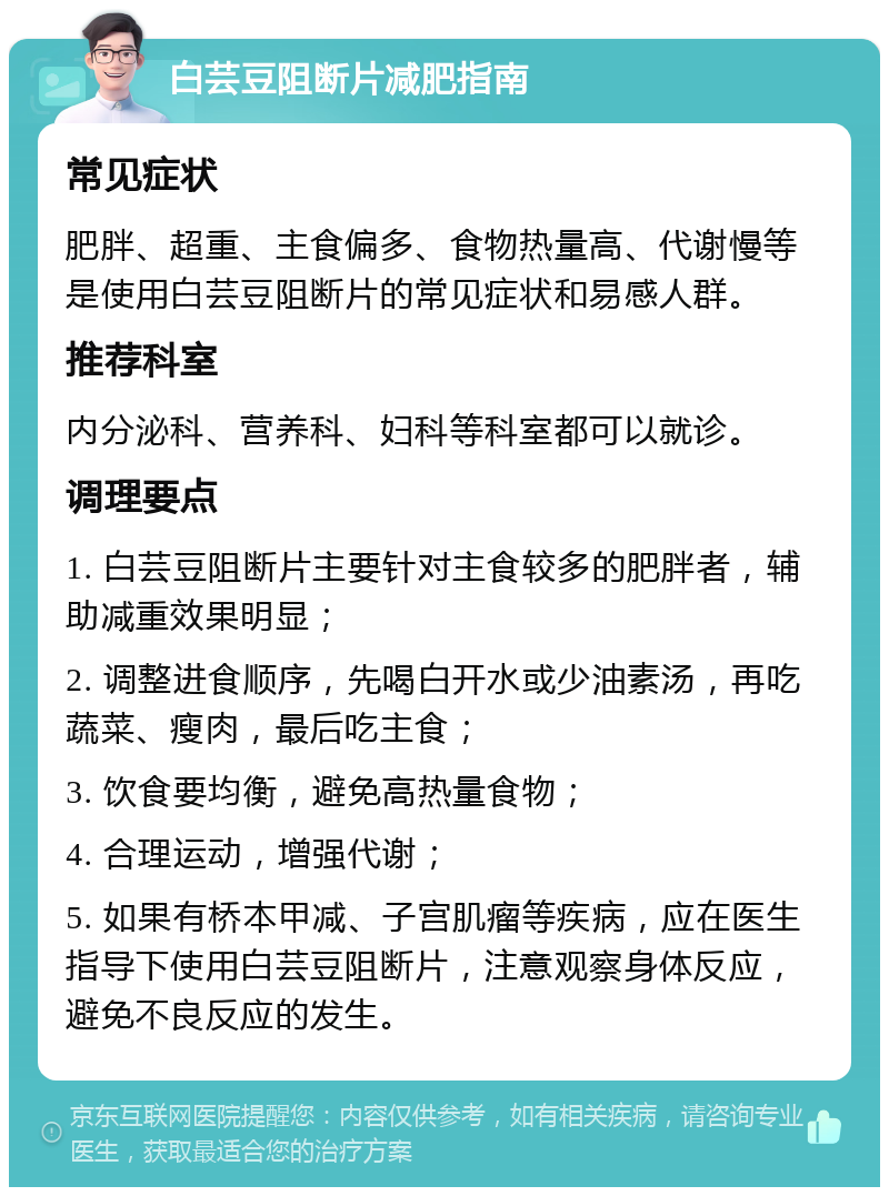 白芸豆阻断片减肥指南 常见症状 肥胖、超重、主食偏多、食物热量高、代谢慢等是使用白芸豆阻断片的常见症状和易感人群。 推荐科室 内分泌科、营养科、妇科等科室都可以就诊。 调理要点 1. 白芸豆阻断片主要针对主食较多的肥胖者，辅助减重效果明显； 2. 调整进食顺序，先喝白开水或少油素汤，再吃蔬菜、瘦肉，最后吃主食； 3. 饮食要均衡，避免高热量食物； 4. 合理运动，增强代谢； 5. 如果有桥本甲减、子宫肌瘤等疾病，应在医生指导下使用白芸豆阻断片，注意观察身体反应，避免不良反应的发生。