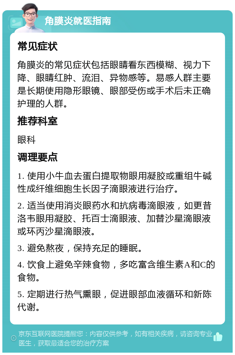 角膜炎就医指南 常见症状 角膜炎的常见症状包括眼睛看东西模糊、视力下降、眼睛红肿、流泪、异物感等。易感人群主要是长期使用隐形眼镜、眼部受伤或手术后未正确护理的人群。 推荐科室 眼科 调理要点 1. 使用小牛血去蛋白提取物眼用凝胶或重组牛碱性成纤维细胞生长因子滴眼液进行治疗。 2. 适当使用消炎眼药水和抗病毒滴眼液，如更昔洛韦眼用凝胶、托百士滴眼液、加替沙星滴眼液或环丙沙星滴眼液。 3. 避免熬夜，保持充足的睡眠。 4. 饮食上避免辛辣食物，多吃富含维生素A和C的食物。 5. 定期进行热气熏眼，促进眼部血液循环和新陈代谢。