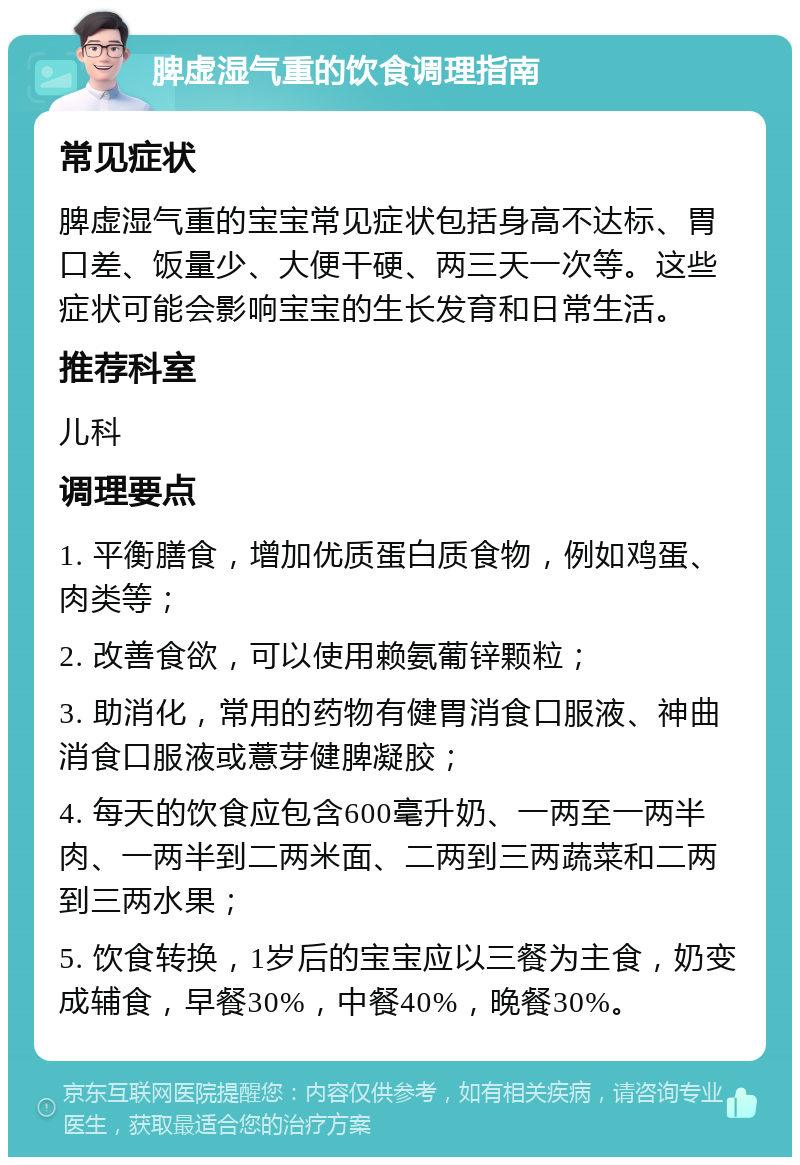 脾虚湿气重的饮食调理指南 常见症状 脾虚湿气重的宝宝常见症状包括身高不达标、胃口差、饭量少、大便干硬、两三天一次等。这些症状可能会影响宝宝的生长发育和日常生活。 推荐科室 儿科 调理要点 1. 平衡膳食，增加优质蛋白质食物，例如鸡蛋、肉类等； 2. 改善食欲，可以使用赖氨葡锌颗粒； 3. 助消化，常用的药物有健胃消食口服液、神曲消食口服液或薏芽健脾凝胶； 4. 每天的饮食应包含600毫升奶、一两至一两半肉、一两半到二两米面、二两到三两蔬菜和二两到三两水果； 5. 饮食转换，1岁后的宝宝应以三餐为主食，奶变成辅食，早餐30%，中餐40%，晚餐30%。