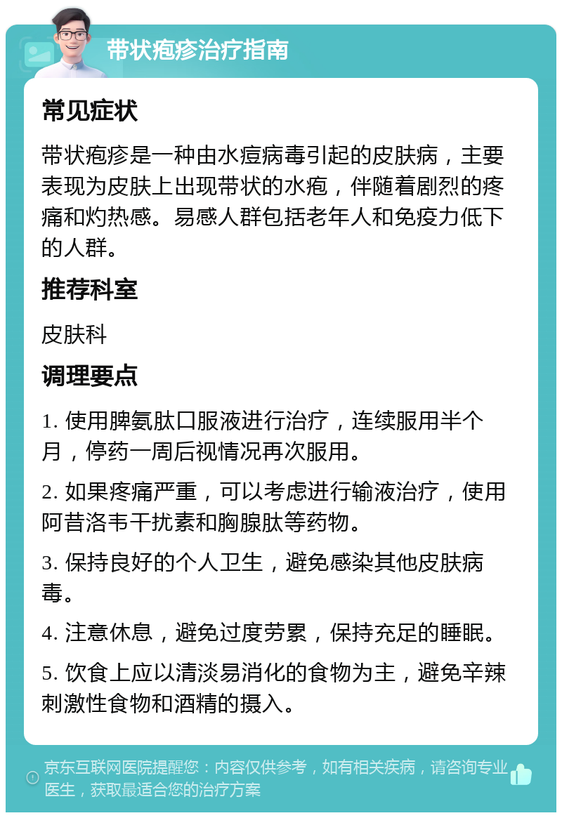 带状疱疹治疗指南 常见症状 带状疱疹是一种由水痘病毒引起的皮肤病，主要表现为皮肤上出现带状的水疱，伴随着剧烈的疼痛和灼热感。易感人群包括老年人和免疫力低下的人群。 推荐科室 皮肤科 调理要点 1. 使用脾氨肽口服液进行治疗，连续服用半个月，停药一周后视情况再次服用。 2. 如果疼痛严重，可以考虑进行输液治疗，使用阿昔洛韦干扰素和胸腺肽等药物。 3. 保持良好的个人卫生，避免感染其他皮肤病毒。 4. 注意休息，避免过度劳累，保持充足的睡眠。 5. 饮食上应以清淡易消化的食物为主，避免辛辣刺激性食物和酒精的摄入。