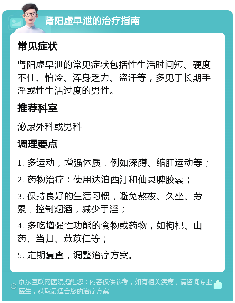 肾阳虚早泄的治疗指南 常见症状 肾阳虚早泄的常见症状包括性生活时间短、硬度不佳、怕冷、浑身乏力、盗汗等，多见于长期手淫或性生活过度的男性。 推荐科室 泌尿外科或男科 调理要点 1. 多运动，增强体质，例如深蹲、缩肛运动等； 2. 药物治疗：使用达泊西汀和仙灵脾胶囊； 3. 保持良好的生活习惯，避免熬夜、久坐、劳累，控制烟酒，减少手淫； 4. 多吃增强性功能的食物或药物，如枸杞、山药、当归、薏苡仁等； 5. 定期复查，调整治疗方案。