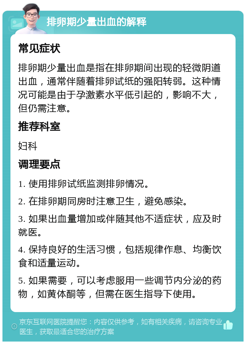 排卵期少量出血的解释 常见症状 排卵期少量出血是指在排卵期间出现的轻微阴道出血，通常伴随着排卵试纸的强阳转弱。这种情况可能是由于孕激素水平低引起的，影响不大，但仍需注意。 推荐科室 妇科 调理要点 1. 使用排卵试纸监测排卵情况。 2. 在排卵期同房时注意卫生，避免感染。 3. 如果出血量增加或伴随其他不适症状，应及时就医。 4. 保持良好的生活习惯，包括规律作息、均衡饮食和适量运动。 5. 如果需要，可以考虑服用一些调节内分泌的药物，如黄体酮等，但需在医生指导下使用。